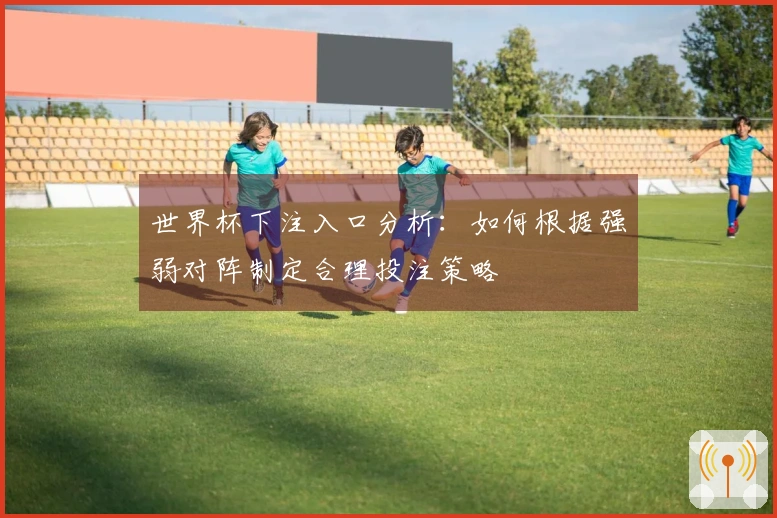 世界杯下注入口分析：如何根据强弱对阵制定合理投注策略